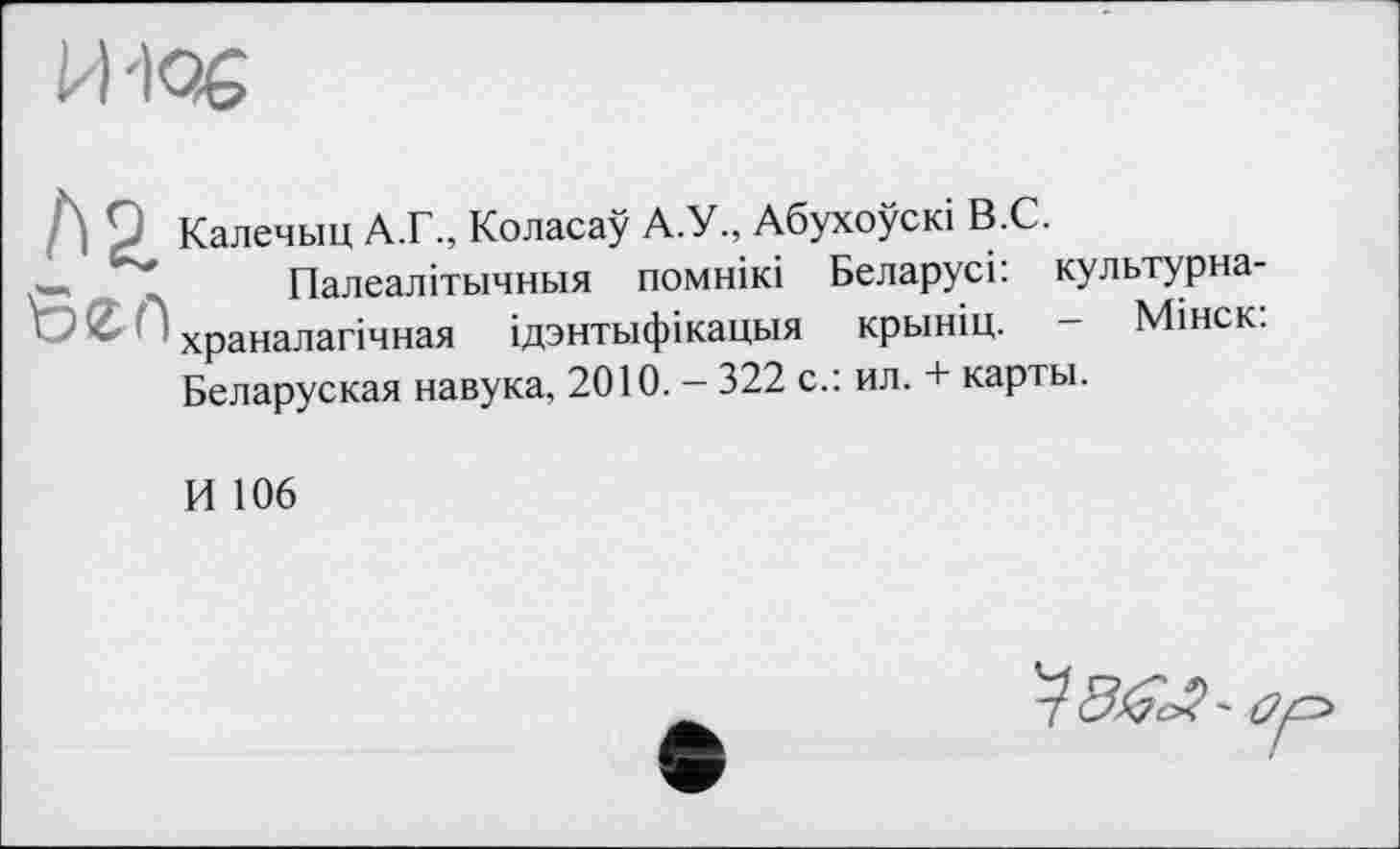 ﻿И '106
Sen
Калечыц А.Г., Коласау А.У., Абухоускі В.С.
Палеалітьічньїя помнікі Беларусі: культурна-храналагічная ідзнтьіфікацьія крьініц. - Мінск: Беларуская навука, 2010. - 322 с.: ил. + карты.
И 106